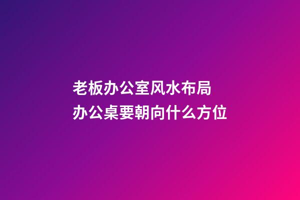 老板办公室风水布局  办公桌要朝向什么方位